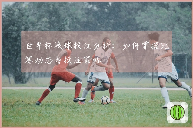 世界杯滚球投注分析：如何掌握比赛动态与投注策略
